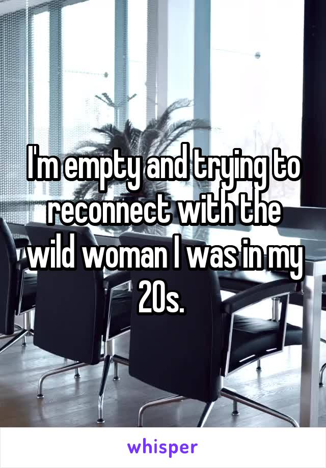 I'm empty and trying to reconnect with the wild woman I was in my 20s. 