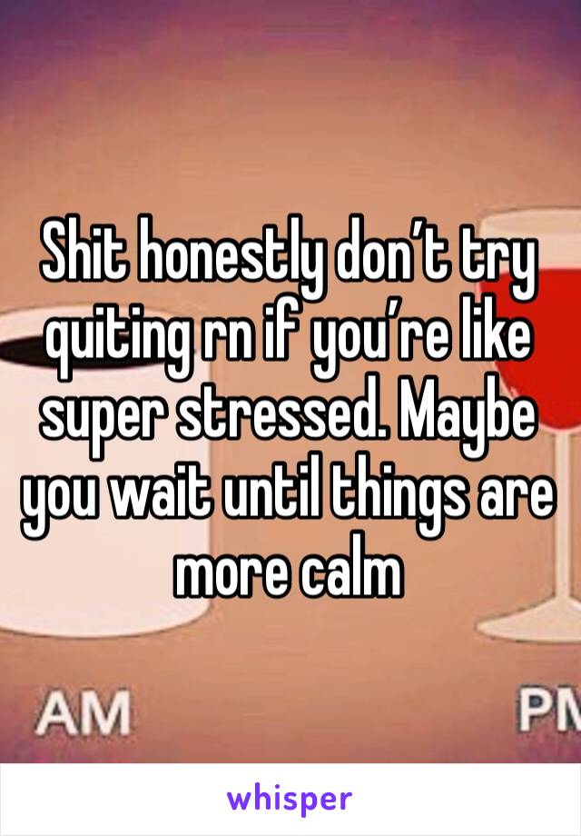 Shit honestly don’t try quiting rn if you’re like super stressed. Maybe you wait until things are more calm