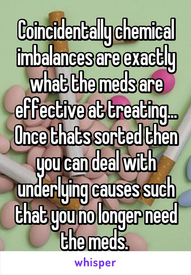 Coincidentally chemical imbalances are exactly what the meds are effective at treating... Once thats sorted then you can deal with underlying causes such that you no longer need the meds. 