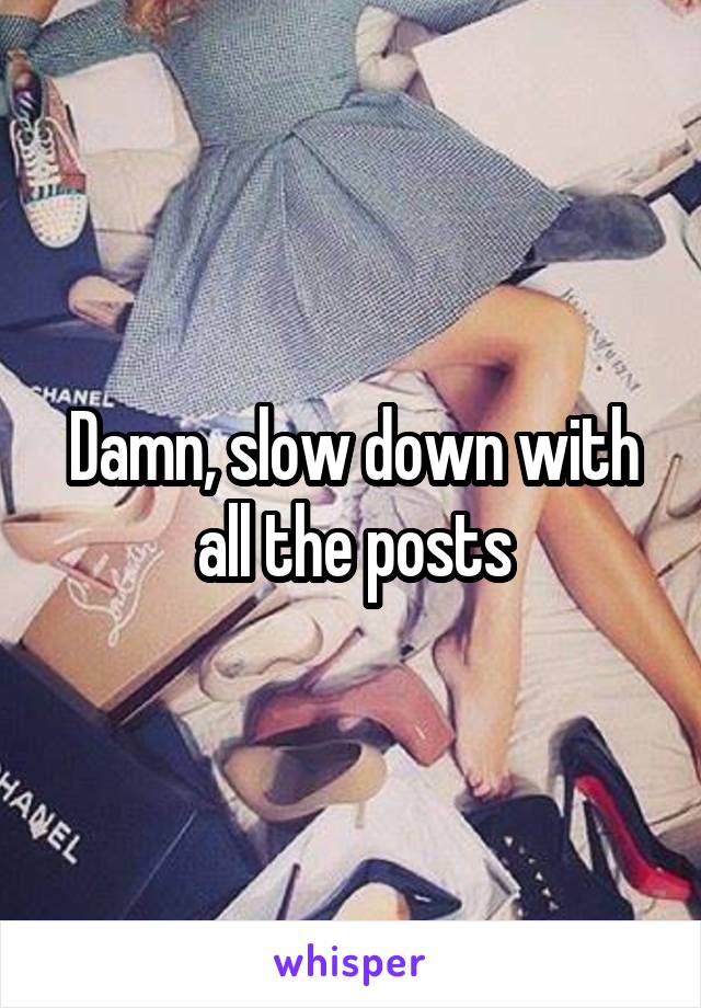 Damn, slow down with all the posts