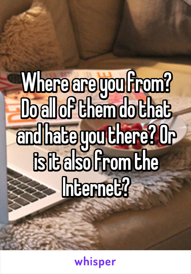 Where are you from? Do all of them do that and hate you there? Or is it also from the Internet?