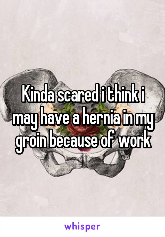 Kinda scared i think i may have a hernia in my groin because of work
