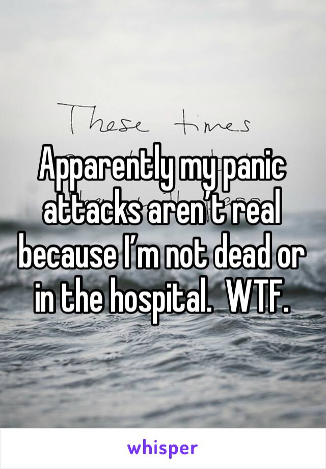 Apparently my panic attacks aren’t real because I’m not dead or in the hospital.  WTF. 