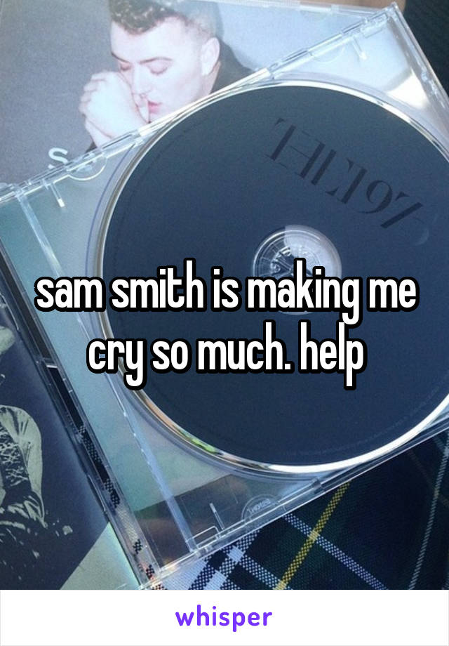 sam smith is making me cry so much. help