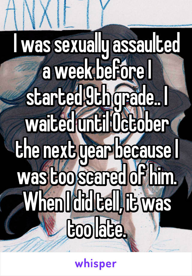 I was sexually assaulted a week before I started 9th grade.. I waited until October the next year because I was too scared of him. When I did tell, it was too late.