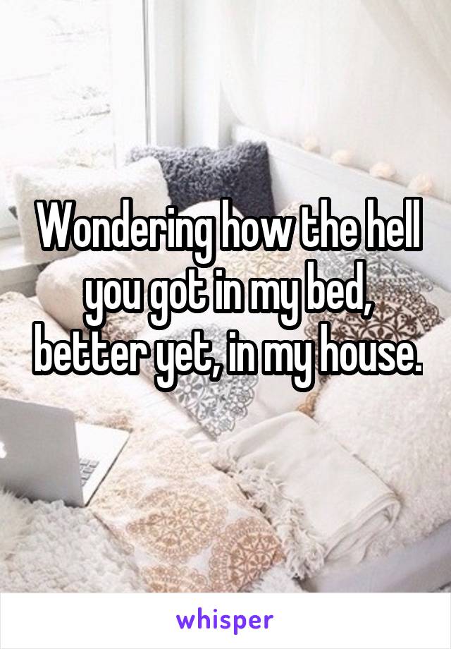 Wondering how the hell you got in my bed, better yet, in my house. 