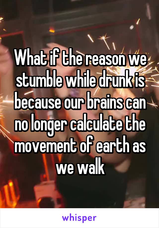 What if the reason we stumble while drunk is because our brains can no longer calculate the movement of earth as we walk