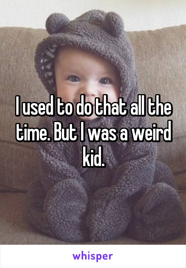 I used to do that all the time. But I was a weird kid.
