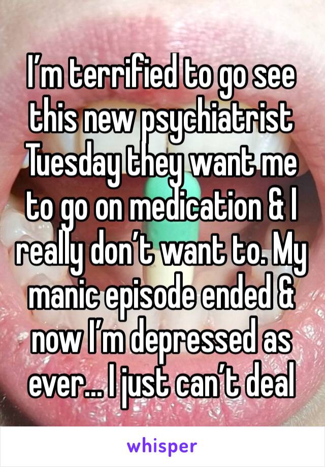 I’m terrified to go see this new psychiatrist Tuesday they want me to go on medication & I really don’t want to. My manic episode ended & now I’m depressed as ever... I just can’t deal 