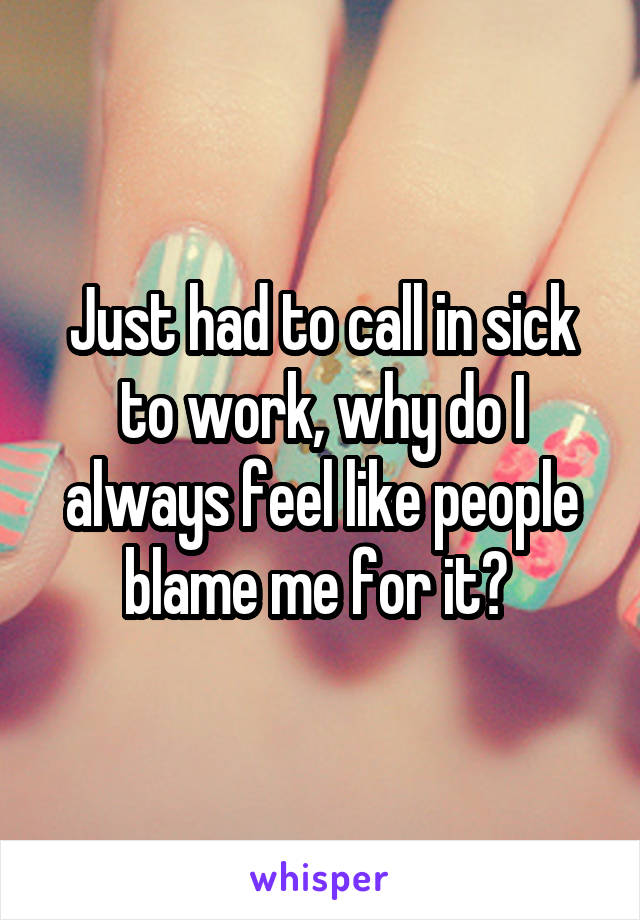 Just had to call in sick to work, why do I always feel like people blame me for it? 