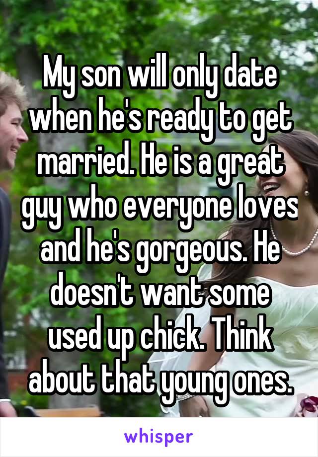 My son will only date when he's ready to get married. He is a great guy who everyone loves and he's gorgeous. He doesn't want some used up chick. Think about that young ones.