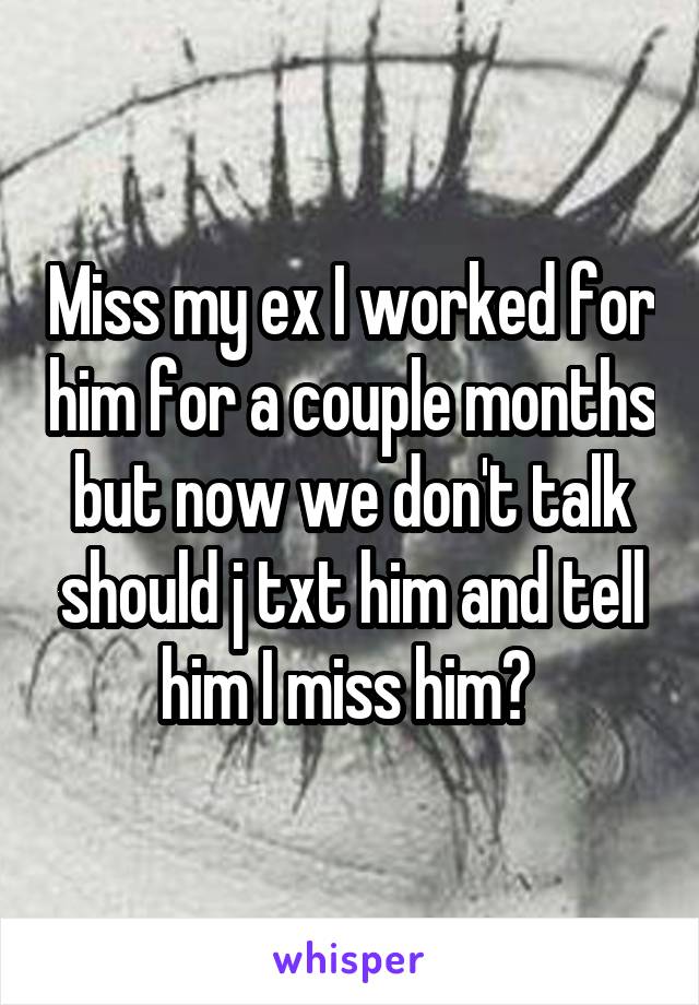 Miss my ex I worked for him for a couple months but now we don't talk should j txt him and tell him I miss him? 