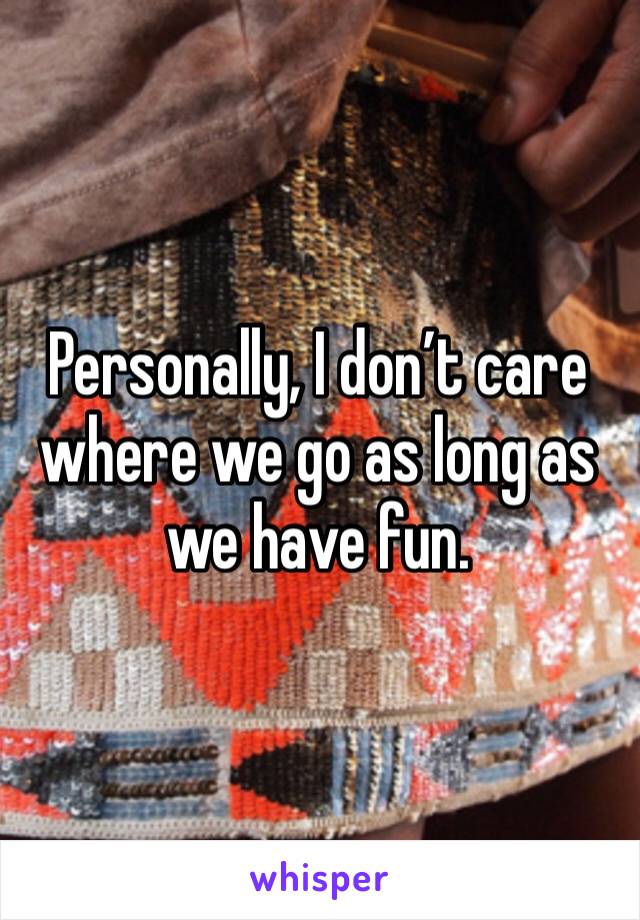 Personally, I don’t care where we go as long as we have fun.