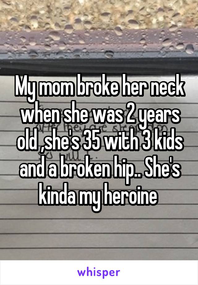 My mom broke her neck when she was 2 years old ,she's 35 with 3 kids and a broken hip.. She's kinda my heroine 