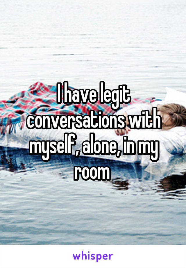 I have legit conversations with myself, alone, in my room 