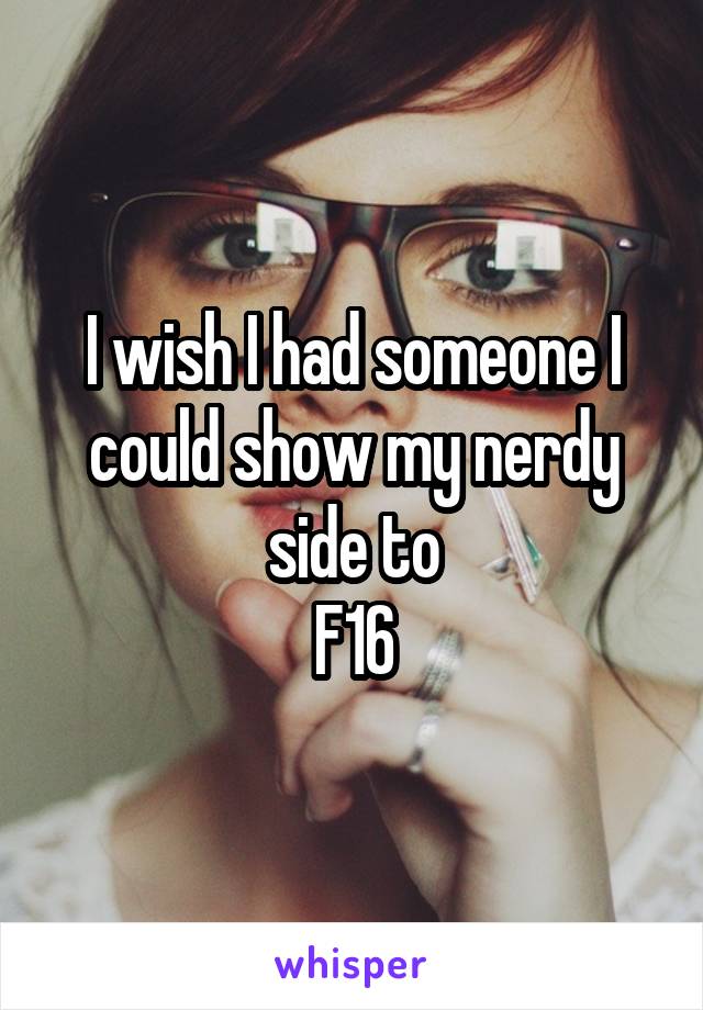 I wish I had someone I could show my nerdy side to
F16