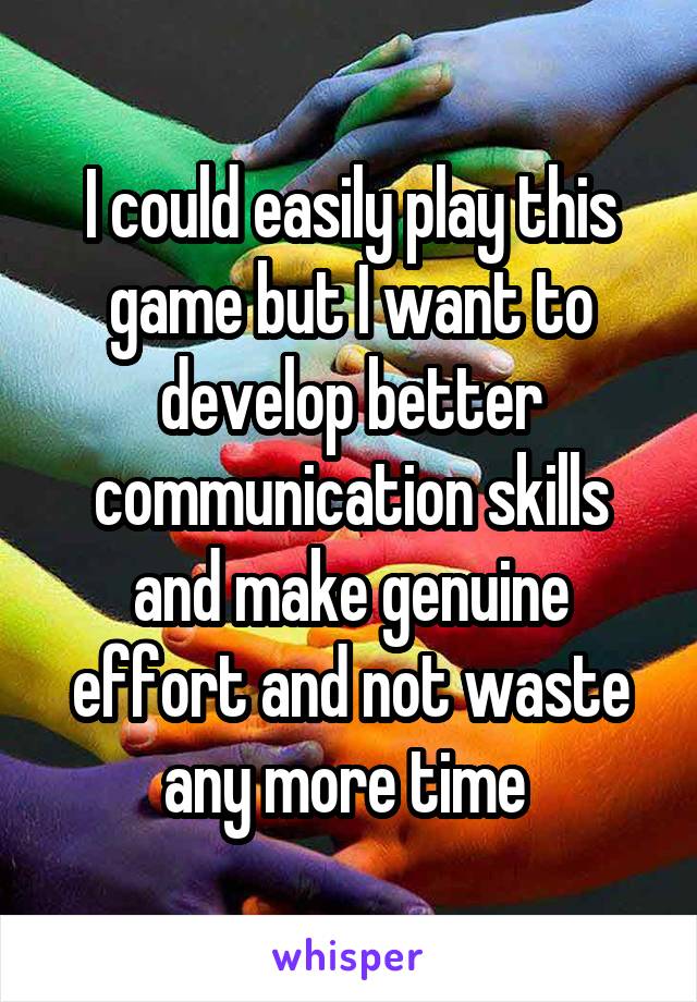 I could easily play this game but I want to develop better communication skills and make genuine effort and not waste any more time 