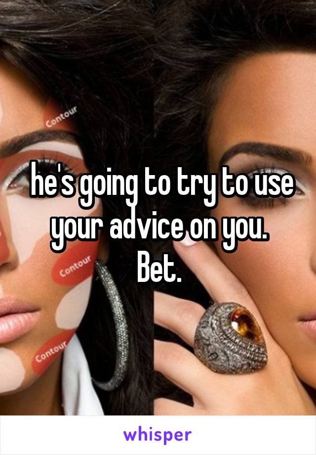  he's going to try to use your advice on you.
Bet.