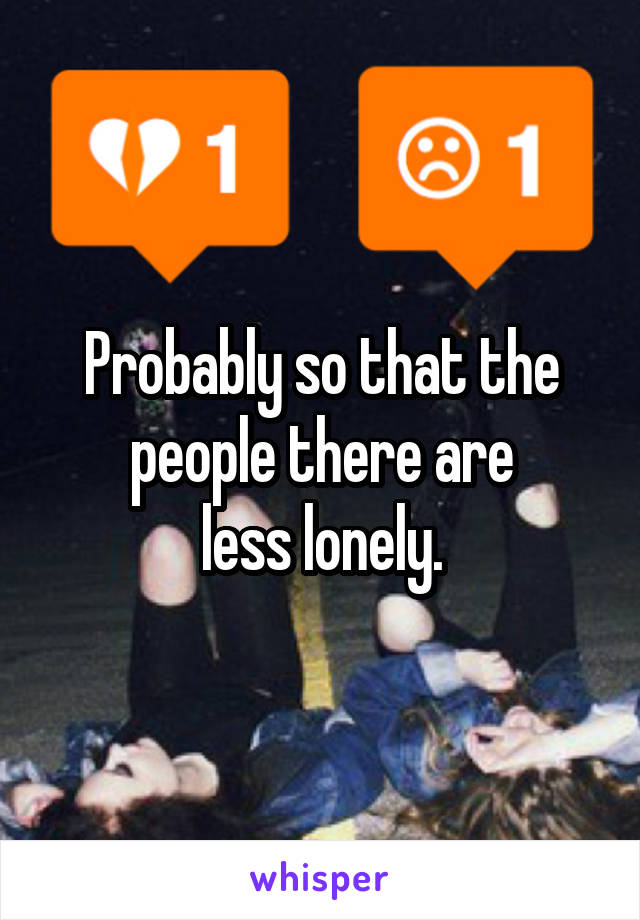 Probably so that the people there are
less lonely.