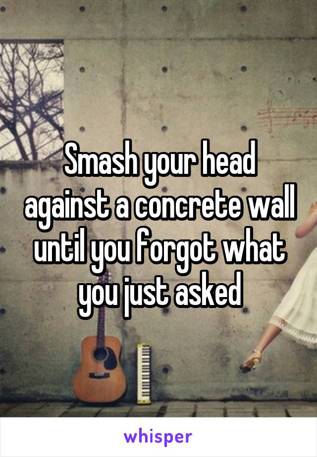 Smash your head against a concrete wall until you forgot what you just asked