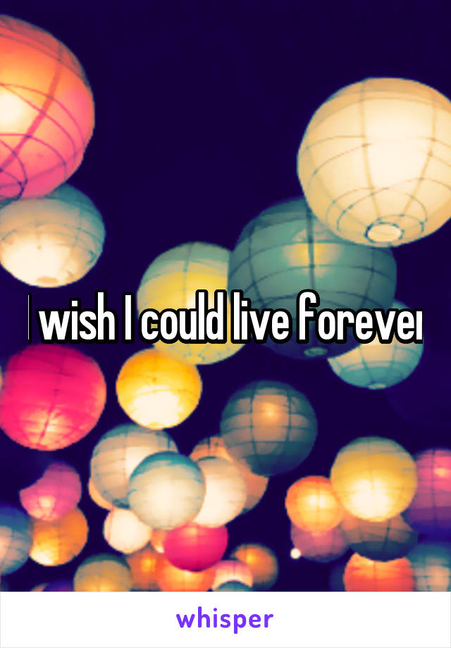I wish I could live forever