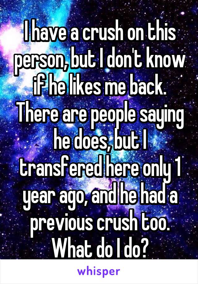 I have a crush on this person, but I don't know if he likes me back. There are people saying he does, but I transfered here only 1 year ago, and he had a previous crush too. What do I do?