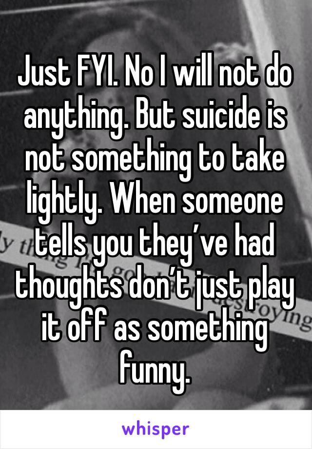 Just FYI. No I will not do anything. But suicide is not something to take lightly. When someone tells you they’ve had thoughts don’t just play it off as something funny. 