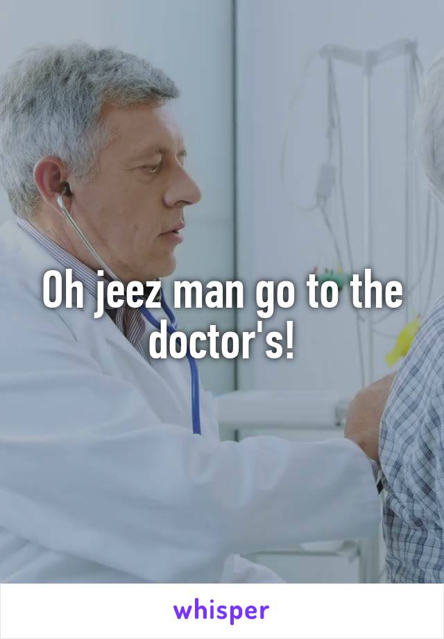 Oh jeez man go to the doctor's!
