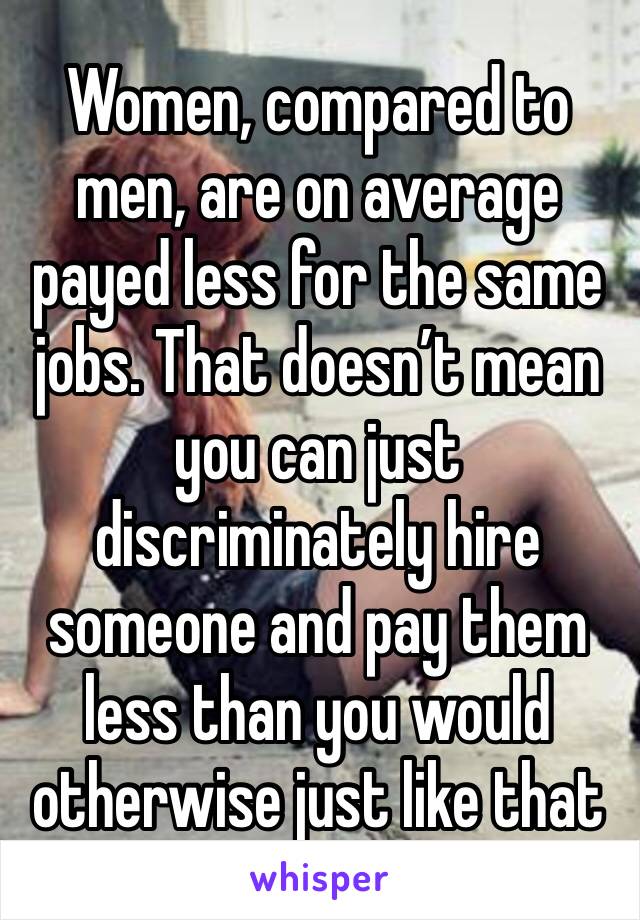 Women, compared to men, are on average payed less for the same jobs. That doesn’t mean you can just discriminately hire someone and pay them less than you would otherwise just like that