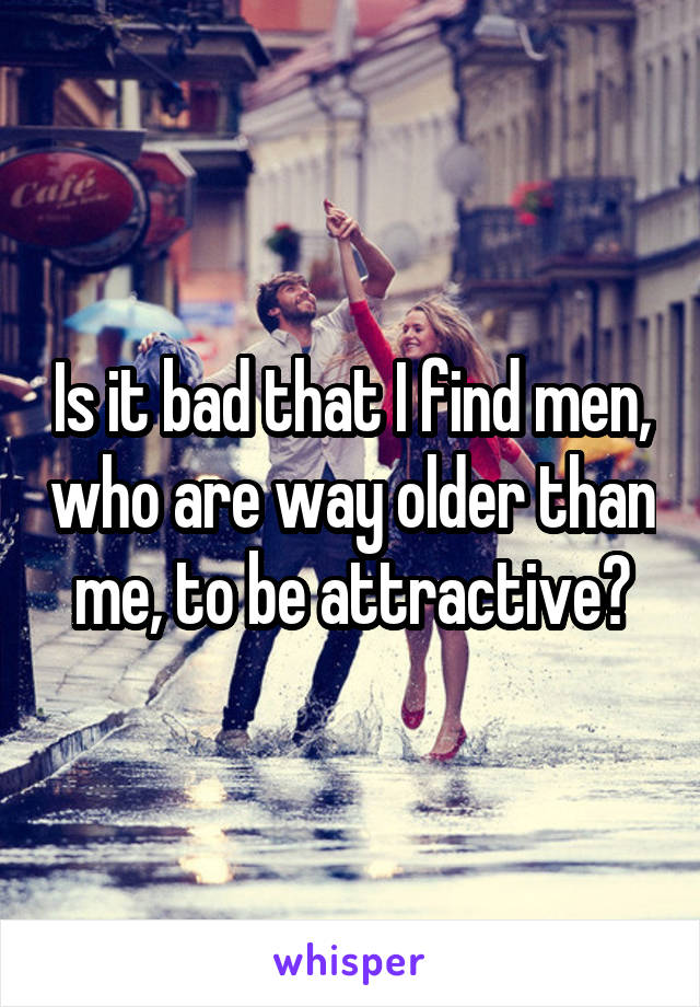Is it bad that I find men, who are way older than me, to be attractive?