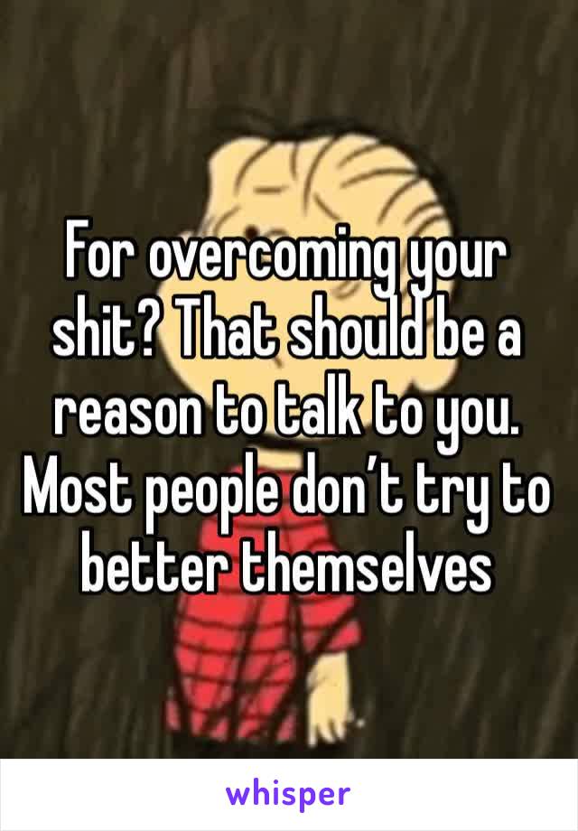 For overcoming your shit? That should be a reason to talk to you. Most people don’t try to better themselves 