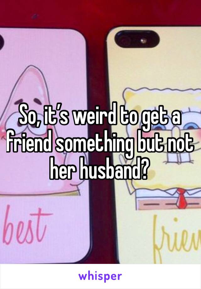 So, it’s weird to get a friend something but not her husband?