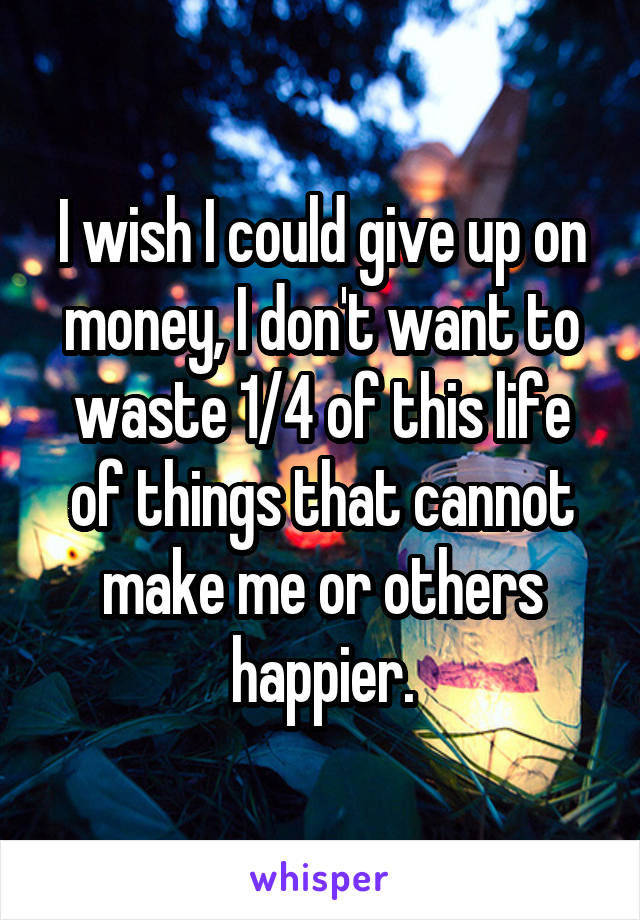 I wish I could give up on money, I don't want to waste 1/4 of this life of things that cannot make me or others happier.