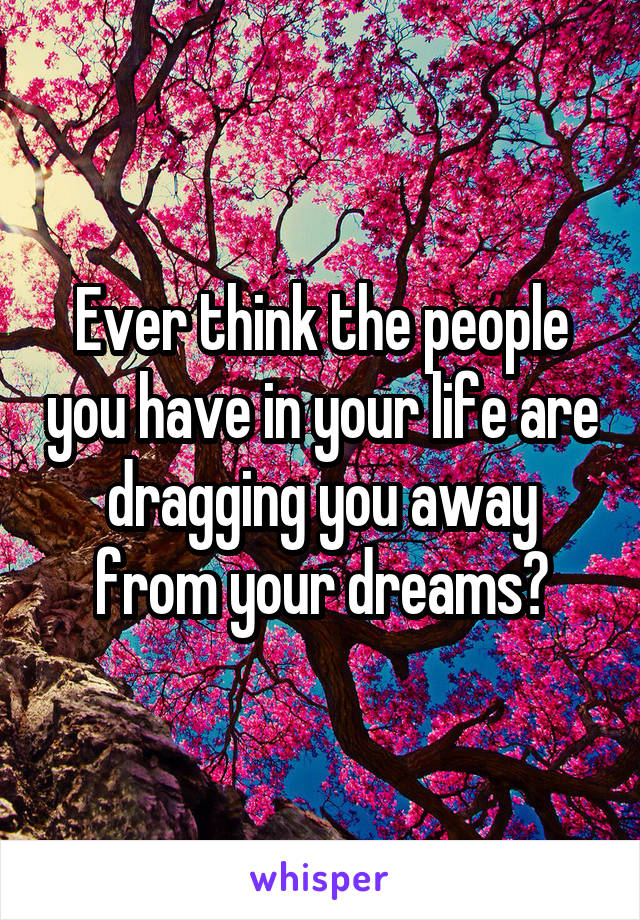 Ever think the people you have in your life are dragging you away from your dreams?