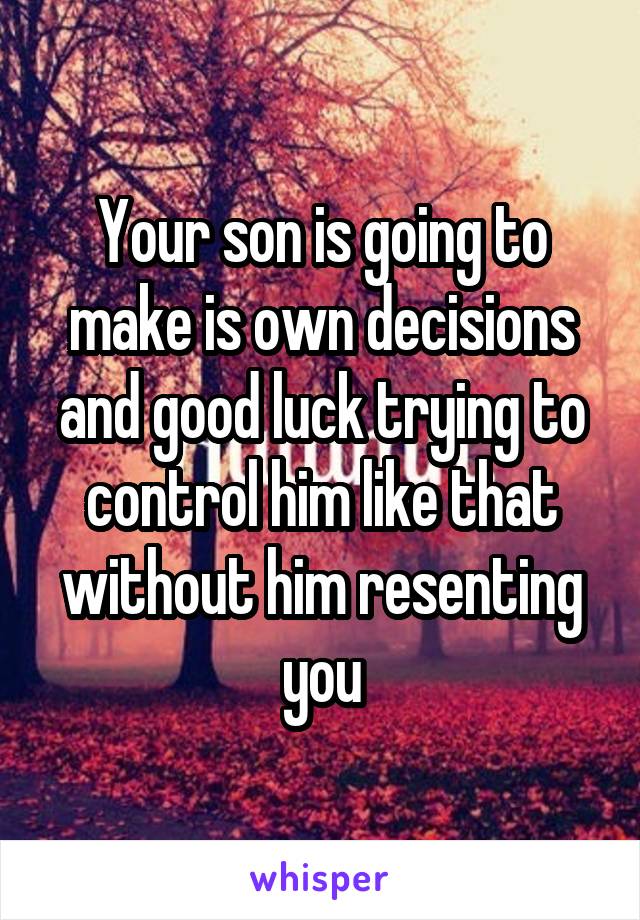 Your son is going to make is own decisions and good luck trying to control him like that without him resenting you