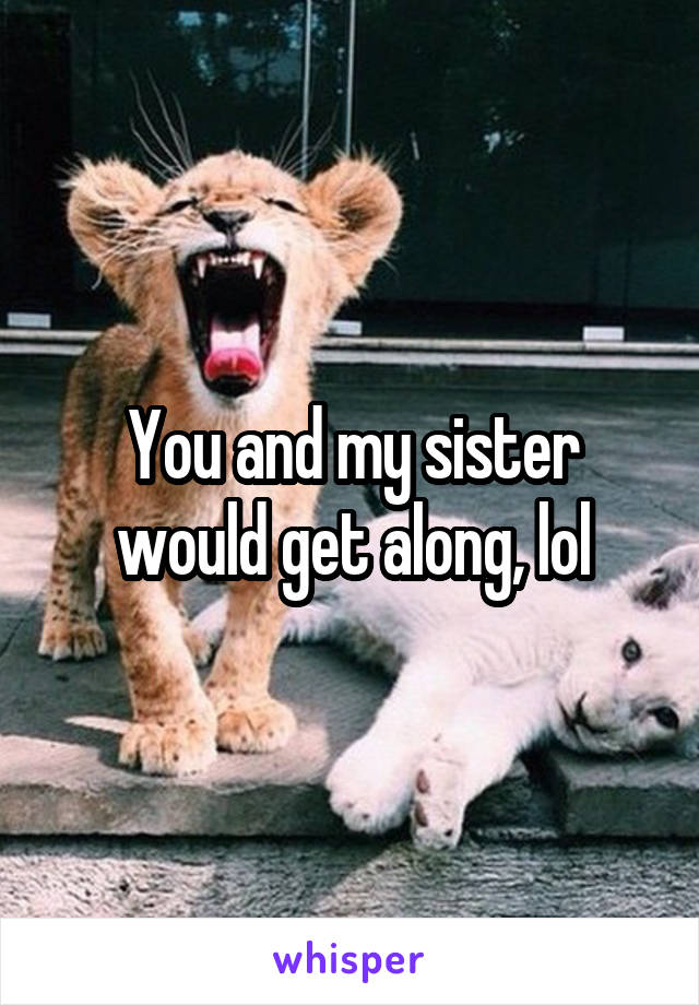You and my sister would get along, lol