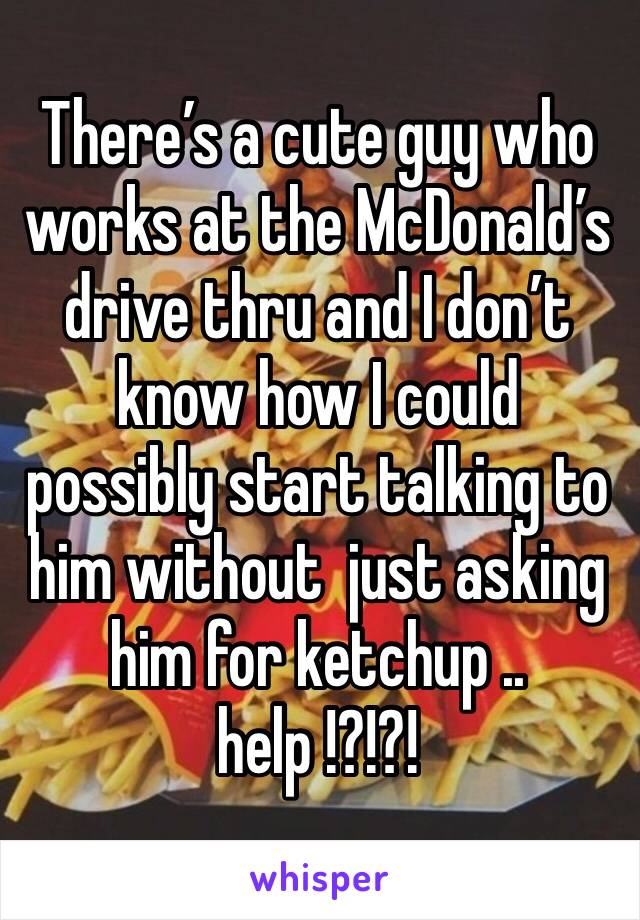 There’s a cute guy who works at the McDonald’s  drive thru and I don’t know how I could possibly start talking to him without  just asking him for ketchup .. help !?!?!