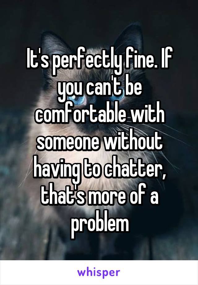 It's perfectly fine. If you can't be comfortable with someone without having to chatter, that's more of a problem
