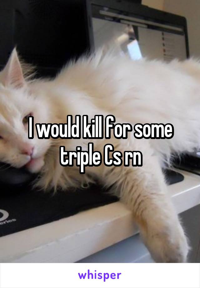 I would kill for some triple Cs rn