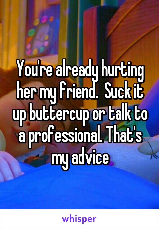 You're already hurting her my friend.  Suck it up buttercup or talk to a professional. That's my advice