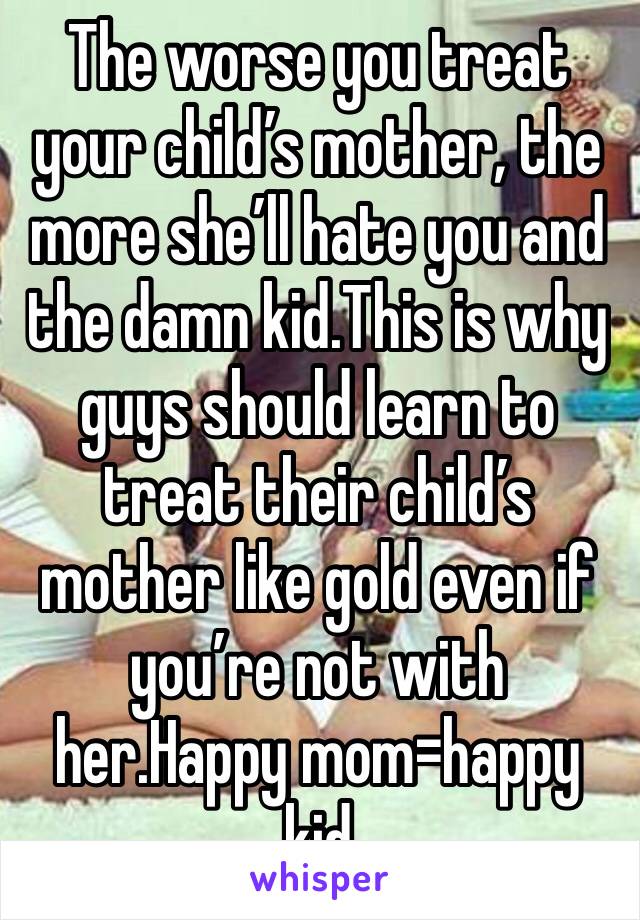 The worse you treat your child’s mother, the more she’ll hate you and the damn kid.This is why guys should learn to treat their child’s mother like gold even if you’re not with her.Happy mom=happy kid