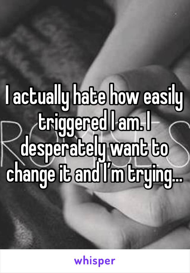 I actually hate how easily triggered I am. I desperately want to change it and I’m trying...