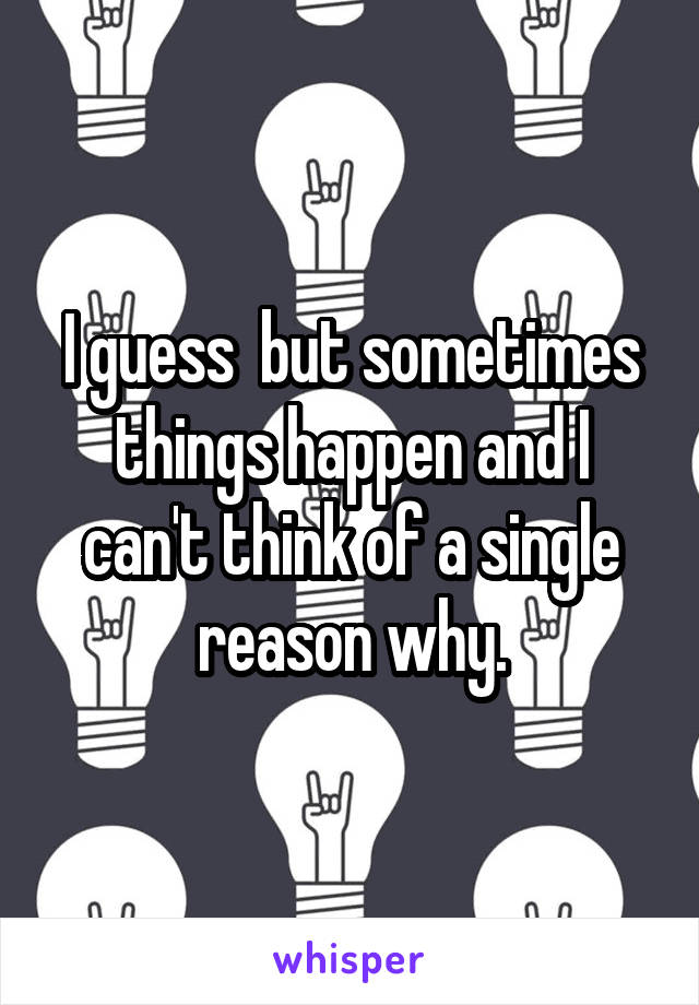 I guess  but sometimes things happen and I can't think of a single reason why.