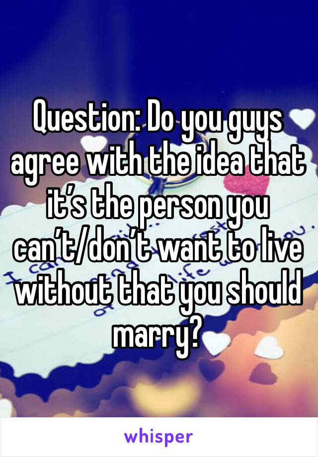 Question: Do you guys agree with the idea that it’s the person you can’t/don’t want to live without that you should marry?
