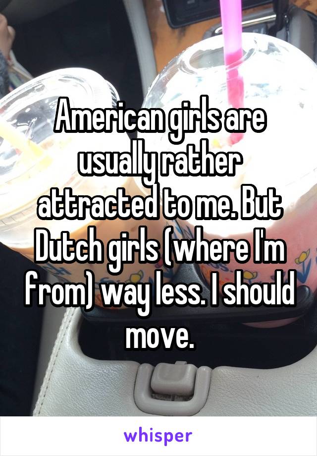 American girls are usually rather attracted to me. But Dutch girls (where I'm from) way less. I should move.
