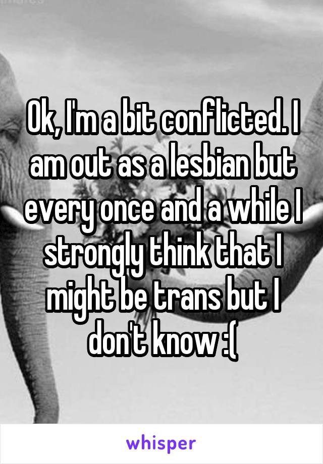 Ok, I'm a bit conflicted. I am out as a lesbian but every once and a while I strongly think that I might be trans but I don't know :(