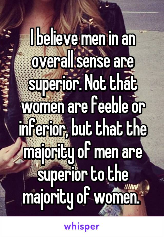 I believe men in an overall sense are superior. Not that women are feeble or inferior, but that the majority of men are superior to the majority of women. 