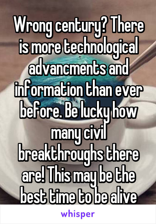 Wrong century? There is more technological advancments and information than ever before. Be lucky how many civil breakthroughs there are! This may be the best time to be alive