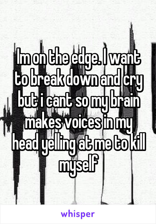 Im on the edge. I want to break down and cry but i cant so my brain makes voices in my head yelling at me to kill myself