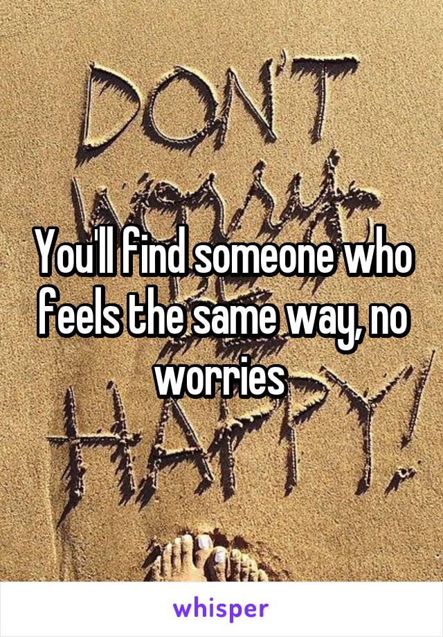 You'll find someone who feels the same way, no worries 